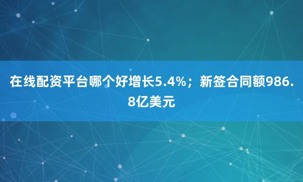 在线配资平台哪个好增长5.4%；新签合同额986.8亿美元