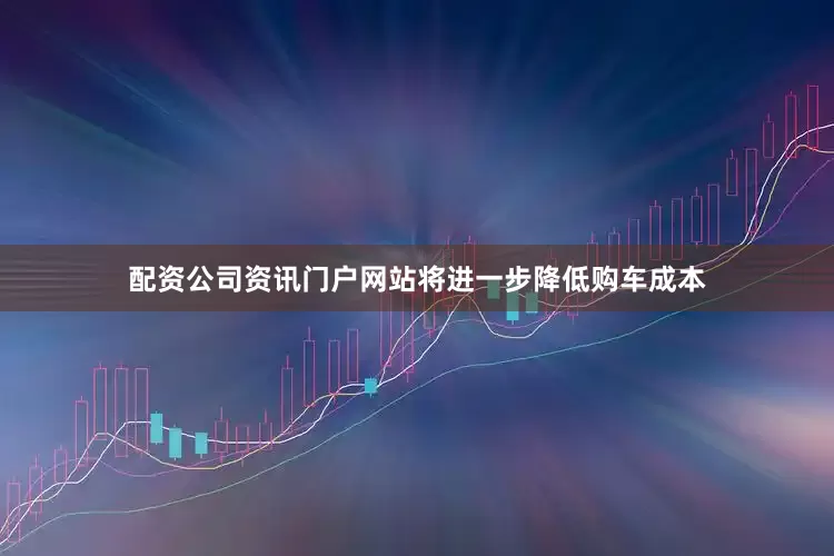 配资公司资讯门户网站将进一步降低购车成本